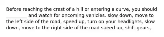 Before reaching the crest of a hill or entering a curve, you should _________ and watch for oncoming vehicles. slow down, move to the left side of the road, speed up, turn on your headlights, slow down, move to the right side of the road speed up, shift gears,