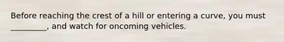 Before reaching the crest of a hill or entering a curve, you must _________, and watch for oncoming vehicles.