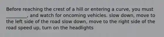 Before reaching the crest of a hill or entering a curve, you must _________, and watch for oncoming vehicles. slow down, move to the left side of the road slow down, move to the right side of the road speed up, turn on the headlights