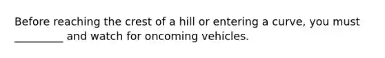 Before reaching the crest of a hill or entering a curve, you must _________ and watch for oncoming vehicles.