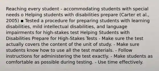 Reaching every student - accommodating students with special needs o Helping students with disabilities prepare (Carter et al., 2005) ▪ Tested a procedure for preparing students with learning disabilities, mild intellectual disabilities, and language impairments for high-stakes test Helping Students with Disabilities Prepare for High-Stakes Tests - Make sure the test actually covers the content of the unit of study. - Make sure students know how to use all the test materials. - Follow instructions for administering the test exactly. - Make students as comfortable as possible during testing. - Use time effectively.