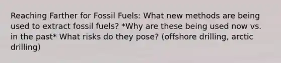 Reaching Farther for Fossil Fuels: What new methods are being used to extract fossil fuels? *Why are these being used now vs. in the past* What risks do they pose? (offshore drilling, arctic drilling)