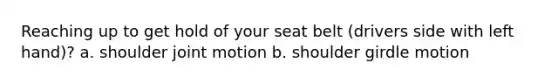 Reaching up to get hold of your seat belt (drivers side with left hand)? a. shoulder joint motion b. shoulder girdle motion