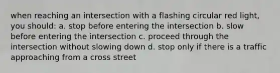 when reaching an intersection with a flashing circular red light, you should: a. stop before entering the intersection b. slow before entering the intersection c. proceed through the intersection without slowing down d. stop only if there is a traffic approaching from a cross street