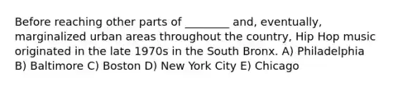 Before reaching other parts of ________ and, eventually, marginalized urban areas throughout the country, Hip Hop music originated in the late 1970s in the South Bronx. A) Philadelphia B) Baltimore C) Boston D) New York City E) Chicago