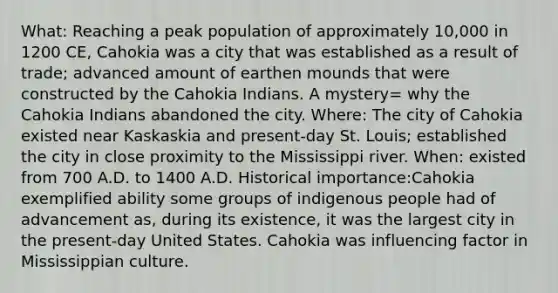 What: Reaching a peak population of approximately 10,000 in 1200 CE, Cahokia was a city that was established as a result of trade; advanced amount of earthen mounds that were constructed by the Cahokia Indians. A mystery= why the Cahokia Indians abandoned the city. Where: The city of Cahokia existed near Kaskaskia and present-day St. Louis; established the city in close proximity to the Mississippi river. When: existed from 700 A.D. to 1400 A.D. Historical importance:Cahokia exemplified ability some groups of indigenous people had of advancement as, during its existence, it was the largest city in the present-day United States. Cahokia was influencing factor in Mississippian culture.