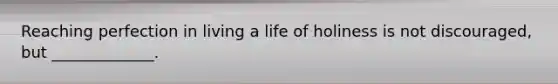 Reaching perfection in living a life of holiness is not discouraged, but _____________.