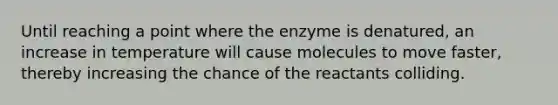 Until reaching a point where the enzyme is denatured, an increase in temperature will cause molecules to move faster, thereby increasing the chance of the reactants colliding.