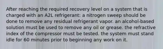 After reaching the required recovery level on a system that is charged with an A2L refrigerant: a nitrogen sweep should be done to remove any residual refrigerant vapor. an alcohol-based solution must be used to remove any oil or grease. the refractive index of the compressor must be tested. the system must stand idle for 60 minutes prior to beginning any work on it.