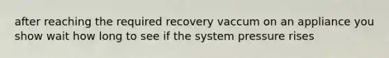 after reaching the required recovery vaccum on an appliance you show wait how long to see if the system pressure rises