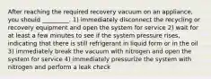 After reaching the required recovery vacuum on an appliance, you should _________. 1) immediately disconnect the recycling or recovery equipment and open the system for service 2) wait for at least a few minutes to see if the system pressure rises, indicating that there is still refrigerant in liquid form or in the oil 3) immediately break the vacuum with nitrogen and open the system for service 4) immediately pressurize the system with nitrogen and perform a leak check