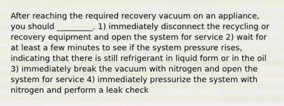 After reaching the required recovery vacuum on an appliance, you should _________. 1) immediately disconnect the recycling or recovery equipment and open the system for service 2) wait for at least a few minutes to see if the system pressure rises, indicating that there is still refrigerant in liquid form or in the oil 3) immediately break the vacuum with nitrogen and open the system for service 4) immediately pressurize the system with nitrogen and perform a leak check