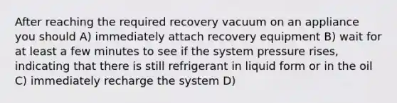 After reaching the required recovery vacuum on an appliance you should A) immediately attach recovery equipment B) wait for at least a few minutes to see if the system pressure rises, indicating that there is still refrigerant in liquid form or in the oil C) immediately recharge the system D)