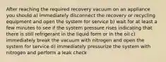 After reaching the required recovery vacuum on an appliance you should a) immediately disconnect the recovery or recycling equipment and open the system for service b) wait for at least a few minutes to see if the system pressure rises indicating that there is still refrigerant in the liquid form or in the oil c) immediately break the vacuum with nitrogen and open the system for service d) immediately pressurize the system with nitrogen and perform a leak check