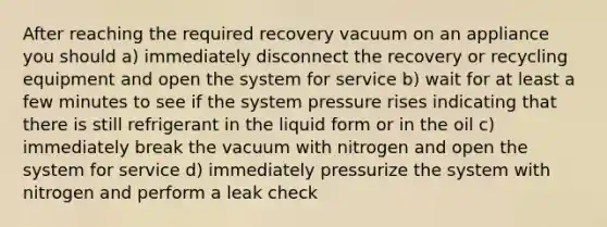 After reaching the required recovery vacuum on an appliance you should a) immediately disconnect the recovery or recycling equipment and open the system for service b) wait for at least a few minutes to see if the system pressure rises indicating that there is still refrigerant in the liquid form or in the oil c) immediately break the vacuum with nitrogen and open the system for service d) immediately pressurize the system with nitrogen and perform a leak check