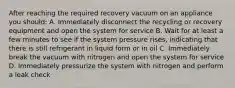 After reaching the required recovery vacuum on an appliance you should: A. Immediately disconnect the recycling or recovery equipment and open the system for service B. Wait for at least a few minutes to see if the system pressure rises, indicating that there is still refrigerant in liquid form or in oil C. Immediately break the vacuum with nitrogen and open the system for service D. Immediately pressurize the system with nitrogen and perform a leak check