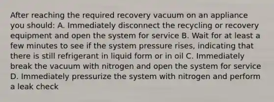 After reaching the required recovery vacuum on an appliance you should: A. Immediately disconnect the recycling or recovery equipment and open the system for service B. Wait for at least a few minutes to see if the system pressure rises, indicating that there is still refrigerant in liquid form or in oil C. Immediately break the vacuum with nitrogen and open the system for service D. Immediately pressurize the system with nitrogen and perform a leak check