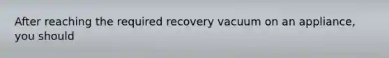 After reaching the required recovery vacuum on an appliance, you should