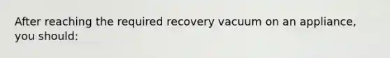 After reaching the required recovery vacuum on an appliance, you should: