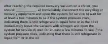 After reaching the required recovery vacuum on a chiller, you should: _____________. a) immediately disconnect the recycling or recovery equipment and open the system for service b) wait for at least a few minutes to se if the system pressure rises, indicating there is still refrigerant in liquid form or in the oil c) immediately break the vacuum with nitrogen and open the system for service d) wait for at least a few minutes to see if the system pressure rises, indicating that there is still refrigerant in liquid form or in the oil