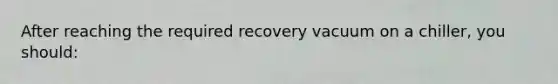 After reaching the required recovery vacuum on a chiller, you should: