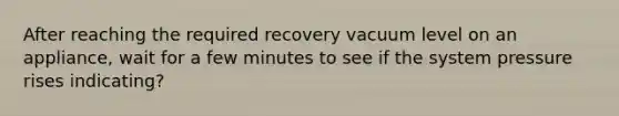 After reaching the required recovery vacuum level on an appliance, wait for a few minutes to see if the system pressure rises indicating?