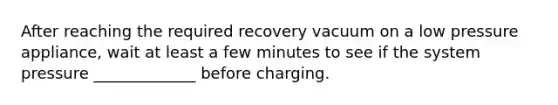 After reaching the required recovery vacuum on a low pressure appliance, wait at least a few minutes to see if the system pressure _____________ before charging.