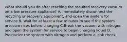 What should you do after reaching the required recovery vacuum on a low pressure appliance? A. Immediately disconnect the recycling or recovery equipment, and open the system for service B. Wait for at least a few minutes to see if the system pressure rises before charging C.Break the vacuum with nitrogen and open the system for service to begin charging liquid D. Pressurize the system with nitrogen and perform a leak check