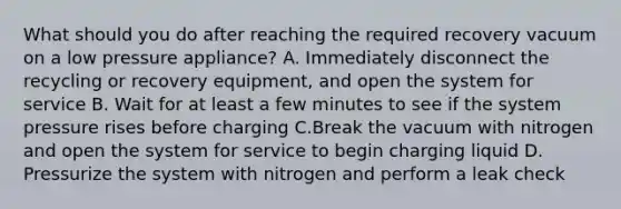 What should you do after reaching the required recovery vacuum on a low pressure appliance? A. Immediately disconnect the recycling or recovery equipment, and open the system for service B. Wait for at least a few minutes to see if the system pressure rises before charging C.Break the vacuum with nitrogen and open the system for service to begin charging liquid D. Pressurize the system with nitrogen and perform a leak check