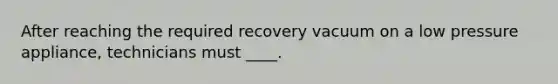 After reaching the required recovery vacuum on a low pressure appliance, technicians must ____.