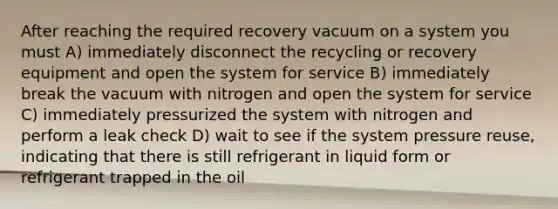 After reaching the required recovery vacuum on a system you must A) immediately disconnect the recycling or recovery equipment and open the system for service B) immediately break the vacuum with nitrogen and open the system for service C) immediately pressurized the system with nitrogen and perform a leak check D) wait to see if the system pressure reuse, indicating that there is still refrigerant in liquid form or refrigerant trapped in the oil