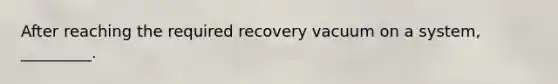 After reaching the required recovery vacuum on a system, _________.