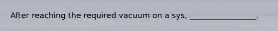 After reaching the required vacuum on a sys, _________________.