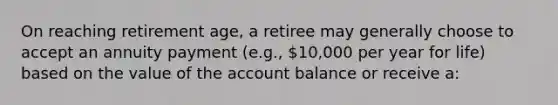 On reaching retirement age, a retiree may generally choose to accept an annuity payment (e.g., 10,000 per year for life) based on the value of the account balance or receive a: