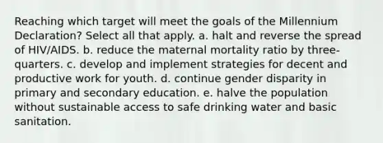 Reaching which target will meet the goals of the Millennium Declaration? Select all that apply. a. halt and reverse the spread of HIV/AIDS. b. reduce the maternal mortality ratio by three-quarters. c. develop and implement strategies for decent and productive work for youth. d. continue gender disparity in primary and secondary education. e. halve the population without sustainable access to safe drinking water and basic sanitation.