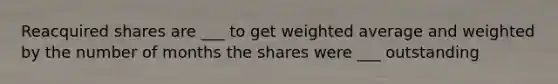 Reacquired shares are ___ to get weighted average and weighted by the number of months the shares were ___ outstanding