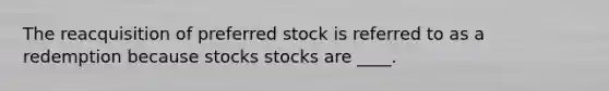 The reacquisition of preferred stock is referred to as a redemption because stocks stocks are ____.