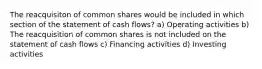 The reacquisiton of common shares would be included in which section of the statement of cash flows? a) Operating activities b) The reacquisition of common shares is not included on the statement of cash flows c) Financing activities d) Investing activities