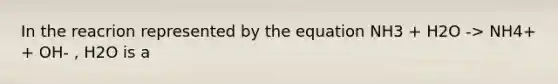 In the reacrion represented by the equation NH3 + H2O -> NH4+ + OH- , H2O is a