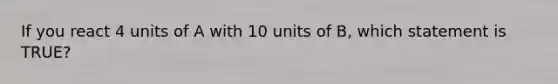 If you react 4 units of A with 10 units of B, which statement is TRUE?