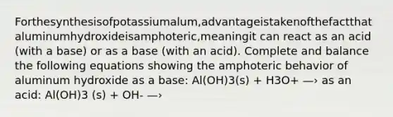 Forthesynthesisofpotassiumalum,advantageistakenofthefactthataluminumhydroxideisamphoteric,meaningit can react as an acid (with a base) or as a base (with an acid). Complete and balance the following equations showing the amphoteric behavior of aluminum hydroxide as a base: Al(OH)3(s) + H3O+ —› as an acid: Al(OH)3 (s) + OH- —›