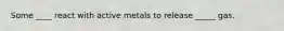 Some ____ react with active metals to release _____ gas.