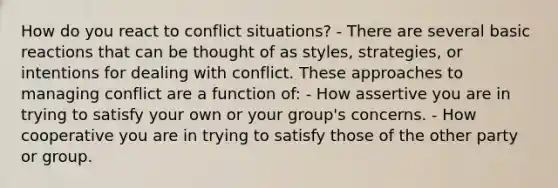 How do you react to conflict situations? - There are several basic reactions that can be thought of as styles, strategies, or intentions for dealing with conflict. These approaches to managing conflict are a function of: - How assertive you are in trying to satisfy your own or your group's concerns. - How cooperative you are in trying to satisfy those of the other party or group.