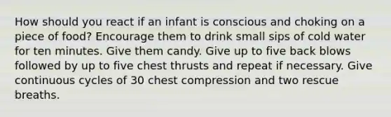 How should you react if an infant is conscious and choking on a piece of food? Encourage them to drink small sips of cold water for ten minutes. Give them candy. Give up to five back blows followed by up to five chest thrusts and repeat if necessary. Give continuous cycles of 30 chest compression and two rescue breaths.