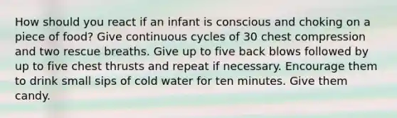 How should you react if an infant is conscious and choking on a piece of food? Give continuous cycles of 30 chest compression and two rescue breaths. Give up to five back blows followed by up to five chest thrusts and repeat if necessary. Encourage them to drink small sips of cold water for ten minutes. Give them candy.