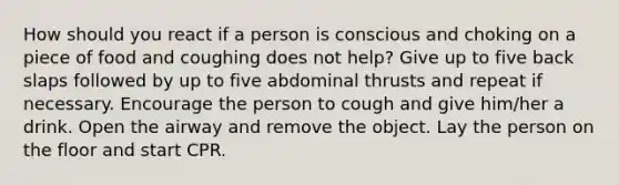 How should you react if a person is conscious and choking on a piece of food and coughing does not help? Give up to five back slaps followed by up to five abdominal thrusts and repeat if necessary. Encourage the person to cough and give him/her a drink. Open the airway and remove the object. Lay the person on the floor and start CPR.