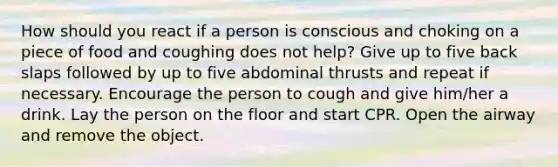 How should you react if a person is conscious and choking on a piece of food and coughing does not help? Give up to five back slaps followed by up to five abdominal thrusts and repeat if necessary. Encourage the person to cough and give him/her a drink. Lay the person on the floor and start CPR. Open the airway and remove the object.