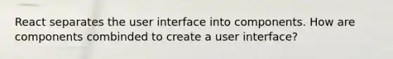 React separates the user interface into components. How are components combinded to create a user interface?