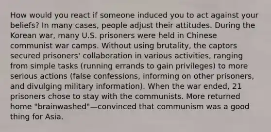 How would you react if someone induced you to act against your beliefs? In many cases, people adjust their attitudes. During the Korean war, many U.S. prisoners were held in Chinese communist war camps. Without using brutality, the captors secured prisoners' collaboration in various activities, ranging from simple tasks (running errands to gain privileges) to more serious actions (false confessions, informing on other prisoners, and divulging military information). When the war ended, 21 prisoners chose to stay with the communists. More returned home "brainwashed"—convinced that communism was a good thing for Asia.