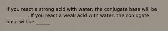 If you react a strong acid with water, the conjugate base will be _________. If you react a weak acid with water, the conjugate base will be ______.